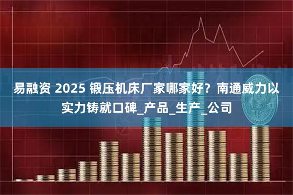 易融资 2025 锻压机床厂家哪家好？南通威力以实力铸就口碑_产品_生产_公司